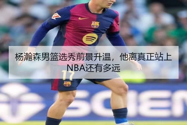 杨瀚森男篮选秀前景升温，他离真正站上NBA还有多远